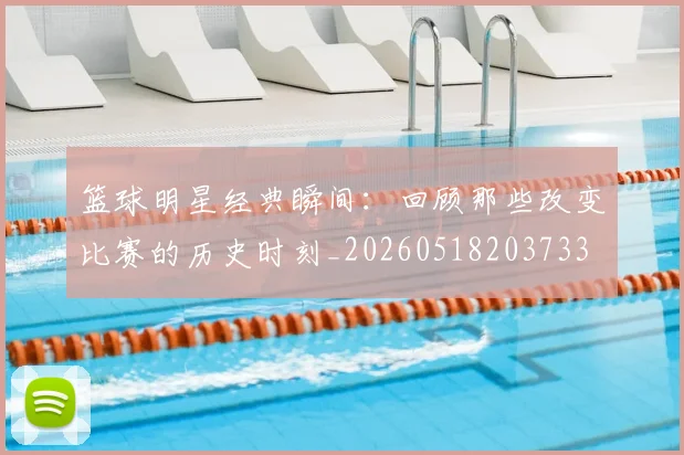 篮球明星经典瞬间：回顾那些改变比赛的历史时刻_20260518203733