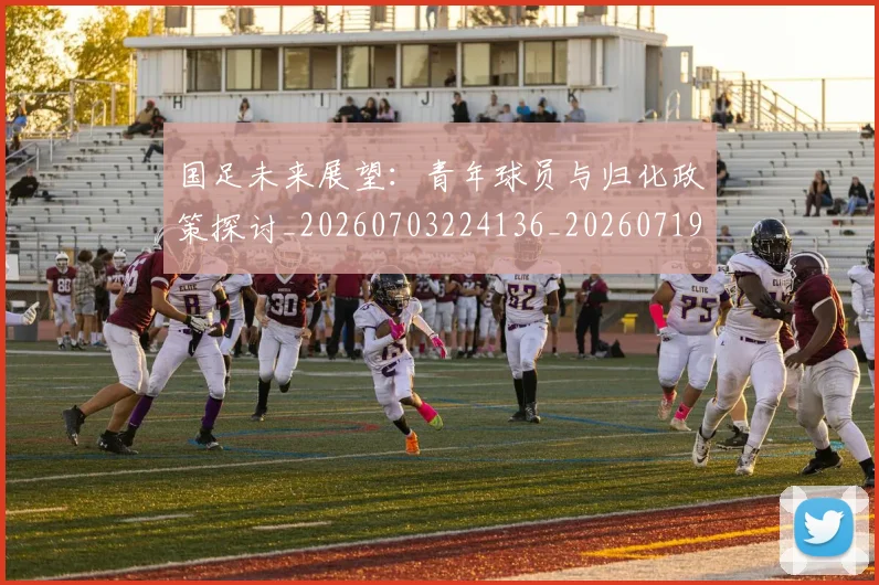 国足未来展望：青年球员与归化政策探讨_20260703224136_20260719164750