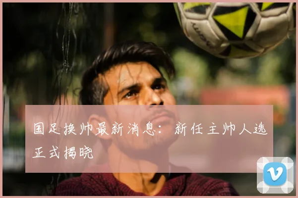 国足换帅最新消息:新任主帅人选正式揭晓