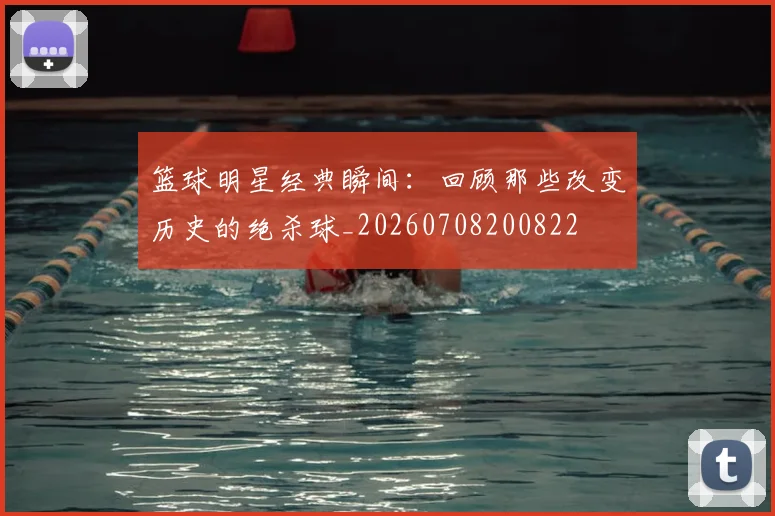 篮球明星经典瞬间：回顾那些改变历史的绝杀球_20260708200822