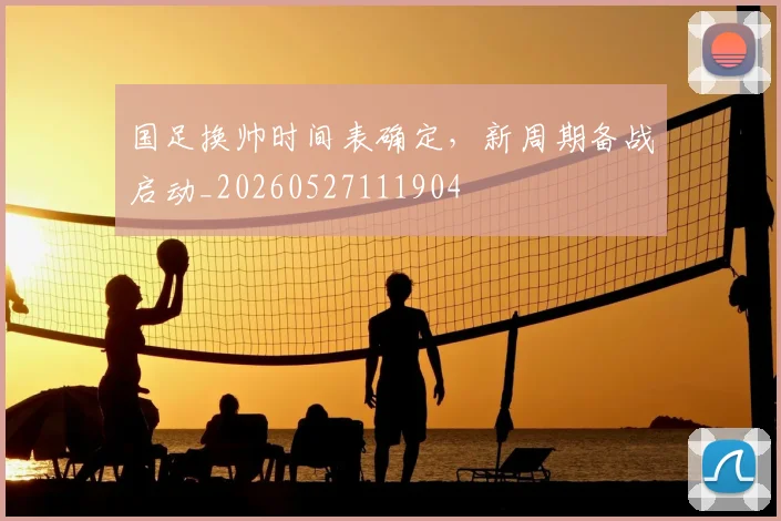 国足换帅时间表确定，新周期备战启动_20260527111904