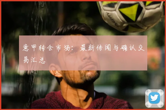 意甲转会市场：最新传闻与确认交易汇总