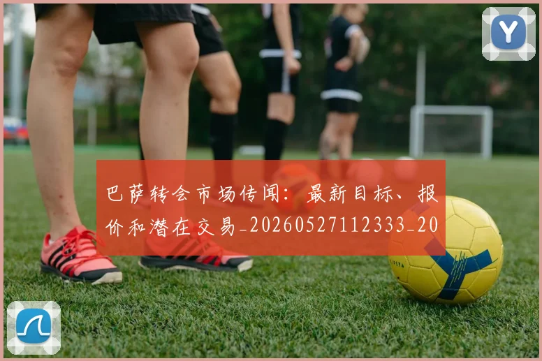 巴萨转会市场传闻：最新目标、报价和潜在交易_20260527112333_20260704170808_20260722153700