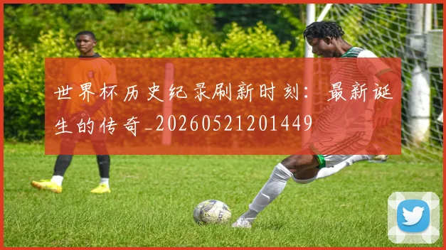 世界杯历史纪录刷新时刻:最新诞生的传奇_20260521201449