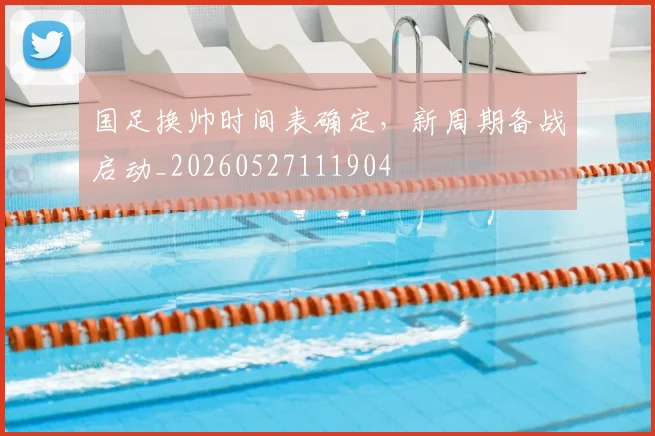 国足换帅时间表确定,新周期备战启动_20260527111904