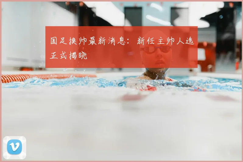 国足换帅最新消息：新任主帅人选正式揭晓