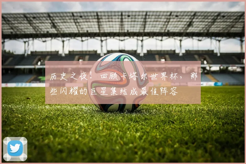 历史之夜!回顾卡塔尔世界杯,那些闪耀的巨星集结成最佳阵容