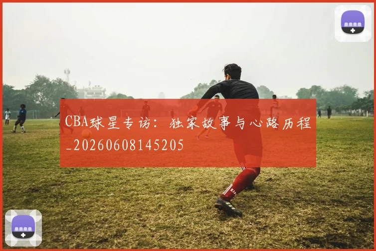 CBA球星专访：独家故事与心路历程_20260608145205