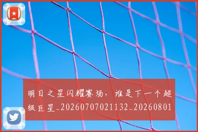 明日之星闪耀赛场，谁是下一个超级巨星_20260707021132_20260801160830