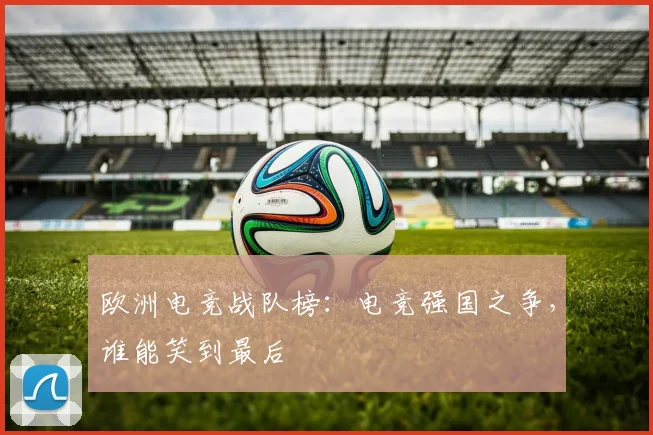 欧洲电竞战队榜：电竞强国之争，谁能笑到最后