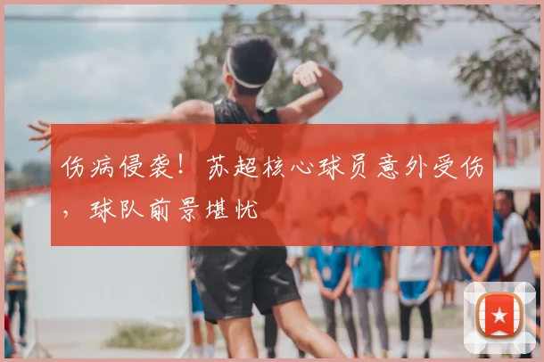 伤病侵袭!苏超核心球员意外受伤,球队前景堪忧