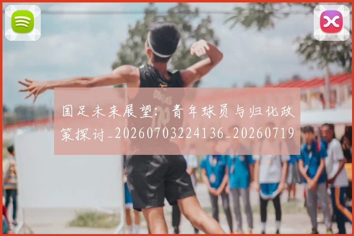 国足未来展望：青年球员与归化政策探讨_20260703224136_20260719164750