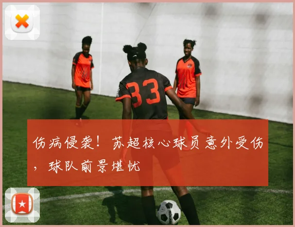 伤病侵袭!苏超核心球员意外受伤,球队前景堪忧