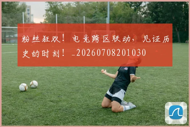 粉丝狂欢!电竞跨区联动,见证历史的时刻!_20260708201030