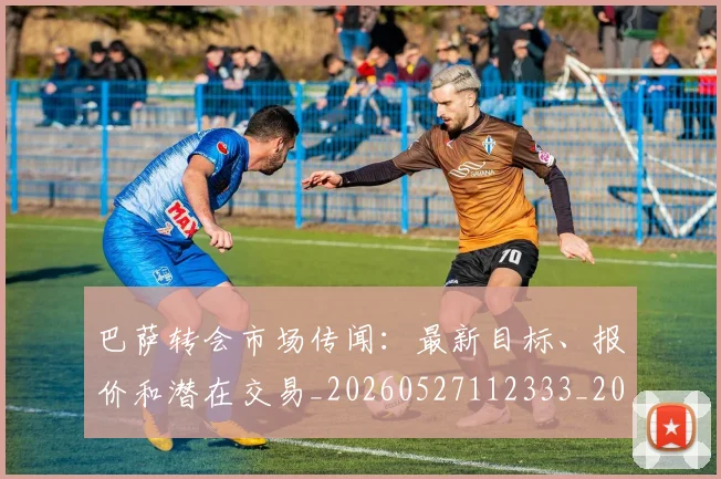 巴萨转会市场传闻：最新目标、报价和潜在交易_20260527112333_20260704170808_20260722153700