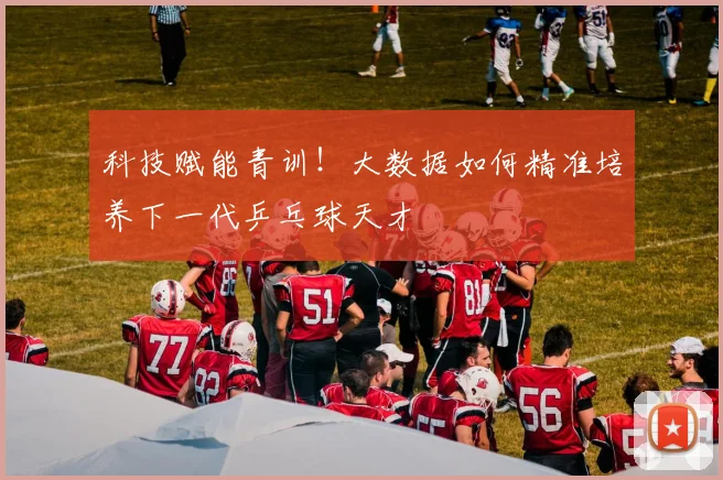 科技赋能青训！大数据如何精准培养下一代乒乓球天才
