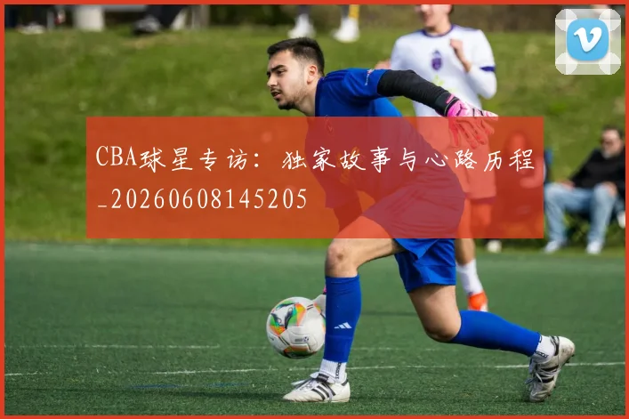 CBA球星专访:独家故事与心路历程_20260608145205