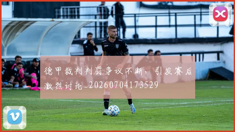 德甲裁判判罚争议不断,引发赛后激烈讨论_20260704173529