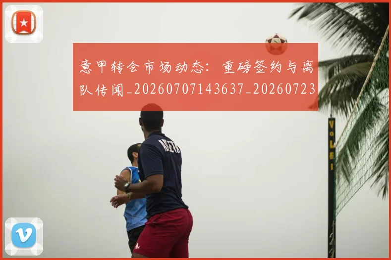 意甲转会市场动态：重磅签约与离队传闻_20260707143637_20260723180934