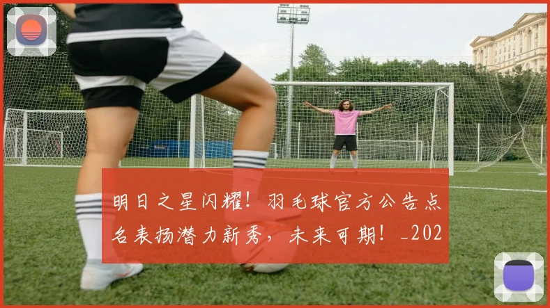 明日之星闪耀!羽毛球官方公告点名表扬潜力新秀,未来可期!_20260707021132