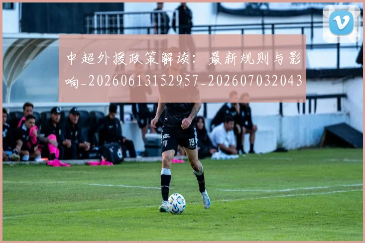 中超外援政策解读：最新规则与影响_20260613152957_20260703204300