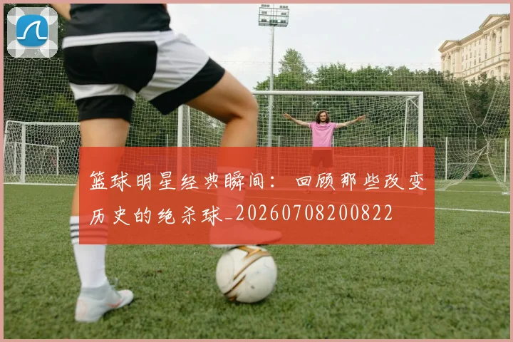篮球明星经典瞬间:回顾那些改变历史的绝杀球_20260708200822