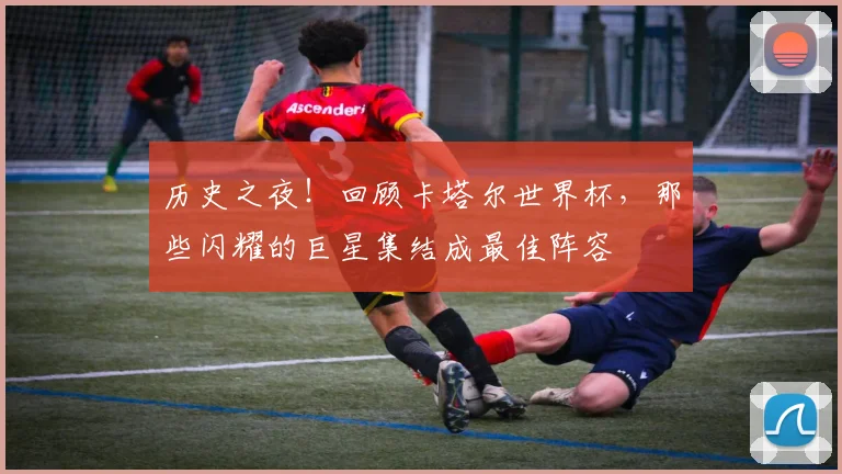 历史之夜!回顾卡塔尔世界杯,那些闪耀的巨星集结成最佳阵容