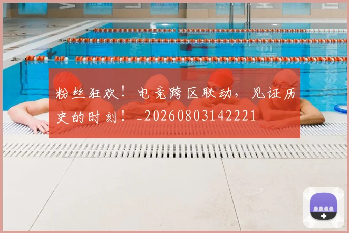 粉丝狂欢！电竞跨区联动，见证历史的时刻！_20260803142221